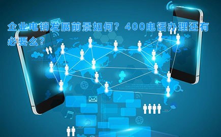 企业电销发展前景如何？400电话办理还有必要么？