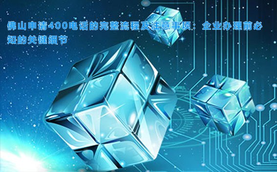 佛山申请400电话的完整流程及注意事项：企业办理前必知的关键细节