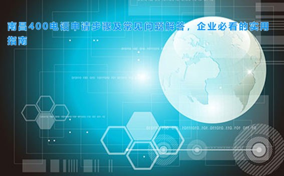 南昌400电话申请步骤及常见问题解答，企业必看的实用指南